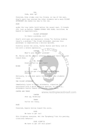 TOD
Dude, what up?
Frenzied, Alex climbs over his friend, on top of the seat.
Alex's panic has alerted the other students and a male FLIGHT
ATTENDANT who makes his way to the row.
ALEX
grabs the tray table latch before the vacant seat. It breaks
off, just as before. CAMERA PUSHES INTO ALEX, terrified. He
begins to hyperventilate.
FLIGHT ATTENDANT
Is there a problem, sir?
Alex's wild eyes and expression convey "no fucking kidding
there's a problem." The Flight Attendant realizes this
passenger is experiencing a serious episode.
Directly across the aisle, Carter Horton and Terry look at
him with a severe expression.
CARTER
What's your fuckin' problem?
Mr. Murnau and Ms. Lewton unfasten their seat belts and rush
toward Alex.
MR. MURNAU
Alex? Qu'est-ce que c'est?
WIDER
ALEX
Qu'est-ce que c'est?! THE PLANE'S GONNA
EXPLODE!
Obviously, no one ever wants to hear that. The students
tense.
THE FLIGHT ATTENDANT
immediately turns to other attendants, signaling for
assistance with a quick definite gesture. In the b.g.,
attendants hustle toward the economy class cabin.
CARTER AND TERRY
CARTER
Shut up, Browning!
TERRY
You're not funny.
ALEX
frenzied, begins moving toward the aisle.
ALEX
We have to get out!
This frightens everyone. Not the "prophecy," but his panicky,
irrational behavior.
ALEX (CONT'D)
We have to get off this plane!
 