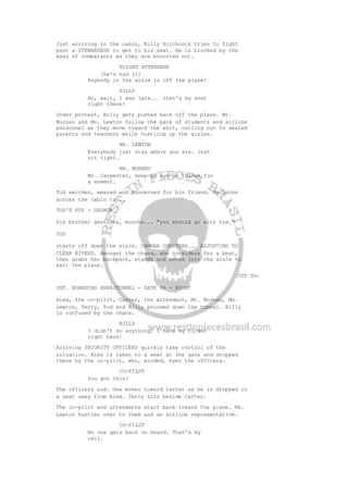 Just arriving in the cabin, Billy Hitchcock tries to fight
past a STEWARDESS to get to his seat. He is blocked by the
mass of combatants as they are escorted out.
FLIGHT ATTENDANT
(he's had it)
Anybody in the aisle is off the plane!
BILLY
No, wait, I was late... that's my seat
right there!
Under protest, Billy gets pushed back off the plane. Mr.
Murnau and Ms. Lewton follow the pack of students and airline
personnel as they move toward the exit, calling out to seated
parents and teachers while hustling up the aisles.
MS. LEWTON
Everybody just stay where you are. Just
sit tight.
MR. MURNAU
Mr. Carpenter, keep an eye on things for
a moment.
Tod watches, amazed and concerned for his friend. He looks
across the cabin to...
TOD'S POV - GEORGE
his brother gestures, mouths... "you should go with him."
TOD
starts off down the aisle. CAMERA COUNTERS... ADJUSTING TO
CLEAR RIVERS. Amongst the chaos, she considers for a beat,
then grabs her backpack, stands and moves into the aisle to
exit the plane.
CUT TO:
INT. BOARDING AREA/TUNNEL - GATE 46 - NIGHT
Alex, the co-pilot, Carter, the attendant, Mr. Murnau, Ms.
Lewton, Terry, Tod and Billy proceed down the tunnel. Billy
is confused by the chaos.
BILLY
I didn't do anything! I have my ticket
right here!
Arriving SECURITY OFFICERS quickly take control of the
situation. Alex is taken to a seat at the gate and dropped
there by the co-pilot, who, winded, eyes the officers.
CO-PILOT
You got this?
The officers nod. One moves toward Carter as he is dropped in
a seat away from Alex. Terry sits beside Carter.
The co-pilot and attendants start back toward the plane. Ms.
Lewton hustles over to them and an airline representative.
CO-PILOT
No one gets back on board. That's my
call.
 