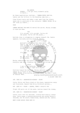 MS.LEWTON
PLEASE... I've got forty students going
to Paris...
As these negotiations continue... CAMERA MOVES PAST Ms.
Lewton and the Co-Pilot to the boarding ramp door...
Clear Rivers exits and takes a seat away from the others,
aware she is unnoticed in the confusion. CAMERA INCHES IN as
she looks up toward...
ALEX
CAMERA MATCHES THE MOVE TO HIM AS TOD and Mr. Murnau attempt
to calm him down.
TOD
It's alright. It's alright. You're off
the plane. You're off the plane...
Rattled, Alex is attempting to compose himself. Ms. Lewton
appears, hurriedly pulling aside Mr. Murnau.
MS. LEWTON
Airline's not taking this very well.
They'll let one of us back on and the
rest can grab an eleven-ten flight. Gets
in three hours later at DeGaulle. It's
alright. It's not that big a deal.
MR. MURNAU
I'll stay.
MS. LEWTON
No, you know the whole French thing. Get
on the plane.
Murnau understands this point and takes off toward the
boarding ramp door. Pleading his case, Billy follows Murnau.
BILLY
I was in the bathroom. The lock was
stuck. I didn't fight with anyone!
Hustling toward the door, Mr. Murnau gestures toward Ms.
Lewton as if "talk to her." He disappears down the ramp.
CAMERA PUSHES IN as airline personnel CLOSE THE DOOR... with
an ominous THUD.
A SLIGHT TIME CUT:
INT. GATE 46 - OBSERVATION WINDOW - NIGHT
Carter Horton and Terry stand at the glass, expressions angry
and frustrated. Beyond them Billy Hitchcock watches...
EXT GATE 46 - NIGHT - CARTER, TERRY & BILLY'S POV
Flight 180 pulls out of the gate, taxiing toward the runway.
INT. GATE 46 - OBSERVATION WINDOW - NIGHT
Carter turns over his shoulder, looking back angrily toward
Alex. Terry wraps a calming/restraining arm around Carter's
shoulder, but he starts toward Alex, seated with Ms. Lewton.
MEN'S ROOM ACROSS FROM GATE 46
 