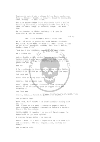 Awaiting... each of us; a cold... dark... lonely rendezvous.
Deny its finality. Deride its totality. Dread the inescapable
inevitability... It will arrive.
The BLACK SILENT SCREEN senses this moment before a distant
blues harp introduces a contemporary band's cover of Blood,
Sweat and Tears' campy, yet haunting, gospel, "And When I
Die."
As the introduction closes, RESONATES... A FLASH OF
LIGHTNING! A CRACK of THUNDER!
CUT TO:
INT. ALEX'S BEDROOM - NIGHT - CLOSE - BED
An airline ticket is tossed INTO FRAME beside a suitcase;
"VOLEE-AIR. FLIGHT #180. New York City (NYC) - Paris, Charles
de Gaulle(CDG.)Departure: Thursday 13MAY. 21H25 - Arrival:
Friday 14May. 07H40."
"And When I Die" CONTINUES throughout the MAIN TITLES:
AN OLD TABLE FAN
swivels beside an open window. Outside, a humid Spring
THUNDER STORM drops a warm ominous rain. The figure of a
seventeen year old boy, ALEX BROWNING, packing for a trip,
passes the fan...
THE BED
A Paris guidebook is tossed atop the plane ticket. CAMERA
PUSHES IN ON THE BOOK as the fan's breeze FLIPS the pages.
THE TABLE FAN
turns, head swiveling away from the bed...
TIGHTER - THE GUIDEBOOK PAGES
stop flipping, REVEALING a GUILLOTINE from the Reign of
Terror. As an American passport is dropped beside the
guidebook...
THE TABLE FAN
swivels, returning toward the guidebook on the bed.
THE GUIDEBOOK PAGES
FLIP. FLIP. FLIP. Alex's faint shadow continues moving about
the room.
The fan head swivels away, allowing the pages to settle...
upon a Louvre masterpiece, Francisco de Zurbaran's Lying-in
State of St. Bonaventura.
CAMERA CREEPS IN, teasingly, on the dark faced corpse. The
pages begin to turn once again...
A TIGHTER, OMINOUS ANGLE - THE DESK FAN
There is more than a hint of coincidence as the blades whirl
and head swivels. The boy's figure passes, blocking the
breeze...
THE GUIDEBOOK PAGES
 