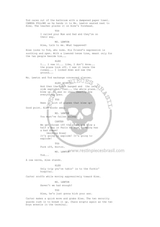 Tod races out of the bathroom with a dampened paper towel.
CAMERA FOLLOWS as he hands it to Ms. Lewton seated next to
Alex. The teacher places it on Alex's forehead.
TOD
I called your Mom and Dad and they're on
their way.
MS. LEWTON
Alex, talk to me. What happened?
Alex looks to Tod, who nods. His friend's expression is
soothing and open. With a lowered tense tone, meant only for
the two people beside him...
ALEX
I... I saw it... like, I don't know...
the plane took off. I saw it leave the
runway... I looked down and saw the
ground...
Ms. Lewton and Tod exchange concerned glances.
ALEX (CONT'D)
And then the cabin banged and the left
side exploded. Then... the whole plane...
blew up. It was so real. Exactly how
everything goes.
TOD
Been on alot of planes that blew up?
Good point. Alex looks away.
MS. LEWTON
You must've fallen asleep.
CARTER
We get thrown off the plane and blow a
half a day in Paris because Browning has
a bad dream?
(mocking Alex)
It's going to explode! It's going to
explode!
TOD
Fuck off, Horton.
MS. LEWTON
Tod...
A raw nerve, Alex stands.
ALEX
Only trip you're takin' is to the fuckin'
hospital.
Carter scoffs while moving aggressively toward Alex.
MS. LEWTON
Haven't we had enough?
TOD
Alex, he's just gonna kick your ass.
Carter makes a quick move and grabs Alex. The two security
guards rush in to break it up. Chaos erupts again as the two
boys wrestle in the terminal.
 