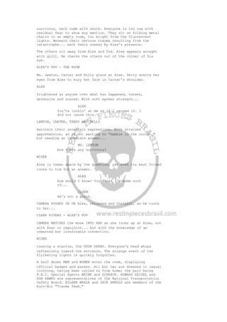 survivors, each numb with shock. Everyone is too raw with
residual fear to show any emotion. They sit on folding metal
chairs in an empty room, too bright from the fluorescent
lights. Beneath their obvious trauma resulting from the
catastrophe... each feels uneasy by Alex's presence.
The others sit away from Alex and Tod. Alex appears wrought
with guilt. He checks the others out of the corner of his
eye.
ALEX'S POV - THE ROOM
Ms. Lewton, Carter and Billy glare at Alex. Terry averts her
eyes from Alex to bury her face in Carter's shoulder.
ALEX
frightened as anyone over what has happened, tenses,
defensive and scared. With soft spoken strength...
ALEX
You're lookin' at me as if I caused it. I
did not cause this.
LEWTON, CARTER, TERRY AND BILLY
maintain their uncertain expressions. With strained
apprehension, as if not wanting to "dabble in the occult,"
but needing an immediate answer...
MS. LEWTON
Are there any survivors?
WIDER
Alex is taken aback by the question, yet even his best friend
looks to him for an answer.
ALEX
How would I know? You think I'm some sort
of...
CLEAR
He's not a witch.
CAMERA PUSHES IN ON Alex, relieved and thankful, as he turns
to her...
CLEAR RIVERS - ALEX'S POV
CAMERA MATCHES the move INTO HER as she looks up at Alex, not
with fear or repulsion... but with the knowledge of an
unwanted but irrefutable connection.
WIDER
Causing a startle, the DOOR OPENS. Everyone's head whips
reflexively toward the entrance. The strange event of the
flickering lights is quickly forgotten.
A half dozen MEN and WOMEN enter the room, displaying
official badges and passes. All but two are dressed in casual
clothing, having been called in from home; the pair being
F.B.I. Special Agents WEINE and SCHRECK. HOWARD SEIGEL and
DON HAWKS are representatives of the National Transportation
Safety Board. EILEEN WHALE and JACK ARNOLD are members of the
Euro-Air "Trauma Team."
 