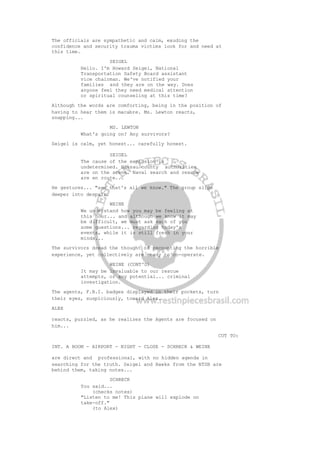 The officials are sympathetic and calm, exuding the
confidence and security trauma victims look for and need at
this time.
SEIGEL
Hello. I'm Howard Seigel, National
Transportation Safety Board assistant
vice chairman. We've notified your
families and they are on the way. Does
anyone feel they need medical attention
or spiritual counseling at this time?
Although the words are comforting, being in the position of
having to hear them is macabre. Ms. Lewton reacts,
snapping...
MS. LEWTON
What's going on? Any survivors?
Seigel is calm, yet honest... carefully honest.
SEIGEL
The cause of the explosion is
undetermined. Nassau county authorities
are on the scene. Naval search and rescue
are en route...
He gestures... "and that's all we know." The group slips
deeper into despair.
WEINE
We understand how you may be feeling at
this hour... and although we know it may
be difficult, we must ask each of you
some questions... regarding today's
events, while it is still fresh in your
minds...
The survivors dread the thought of recounting the horrible
experience, yet collectively are ready to co-operate.
WEINE (CONT'D)
It may be invaluable to our rescue
attempts, or any potential... criminal
investigation.
The agents, F.B.I. badges displayed in their pockets, turn
their eyes, suspiciously, toward Alex.
ALEX
reacts, puzzled, as he realizes the Agents are focused on
him...
CUT TO:
INT. A ROOM - AIRPORT - NIGHT - CLOSE - SCHRECK & WEINE
are direct and professional, with no hidden agenda in
searching for the truth. Seigel and Hawks from the NTSB are
behind them, taking notes...
SCHRECK
You said...
(checks notes)
"Listen to me! This plane will explode on
take-off."
(to Alex)
 