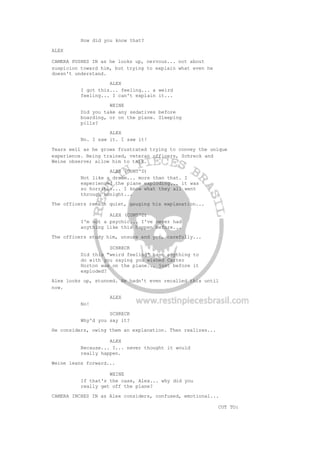 How did you know that?
ALEX
CAMERA PUSHES IN as he looks up, nervous... not about
suspicion toward him, but trying to explain what even he
doesn't understand.
ALEX
I got this... feeling... a weird
feeling... I can't explain it...
WEINE
Did you take any sedatives before
boarding, or on the plane. Sleeping
pills?
ALEX
No. I saw it. I saw it!
Tears well as he grows frustrated trying to convey the unique
experience. Being trained, veteran officers, Schreck and
Weine observe; allow him to talk.
ALEX (CONT'D)
Not like a dream... more than that. I
experienced the plane exploding... it was
so horrible... I know what they all went
through tonight...
The officers remain quiet, gauging his explanation...
ALEX (CONT'D)
I'm not a psychic... I've never had
anything like this happen before...
The officers study him, unsure and yet, carefully...
SCHRECK
Did this "weird feeling" have anything to
do with you saying you wished Carter
Horton was on the plane... just before it
exploded?
Alex looks up, stunned. He hadn't even recalled this until
now.
ALEX
No!
SCHRECK
Why'd you say it?
He considers, owing them an explanation. Then realizes...
ALEX
Because... I... never thought it would
really happen.
Weine leans forward...
WEINE
If that's the case, Alex... why did you
really get off the plane?
CAMERA INCHES IN as Alex considers, confused, emotional...
CUT TO:
 