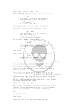 INT. A ROOM - AIRPORT - NIGHT - TOD
CAMERA CONTINUES THE MOVE on Tod... as if just realizing...
TOD
My brother... told me to keep an eye on
Alex. He stayed... and I went to make
sure Alex was okay.
(a whisper)
He told me to get off.
INT. A SECOND ROOM - AIRPORT - NIGHT - MS. LEWTON
displaying a similar sickened expression as Tod...
MS. LEWTON
Larry Murnau told me to get back on...
but I told him to go.
(pause, guiltily)
I sent him back on the plane.
INT. A ROOM - AIRPORT - NIGHT - WEINE
WEINE
No one forced you to get off the plane.
You told us you aren't friends with any
that did... so, why did you leave the
airplane?
CLEAR RIVERS
CAMERA INCHES IN as she looks up. With total resolve...
CLEAR
Because I saw and I heard Alex. And... I
believed him.
CUT TO:
INT. JFK INTERNATIONAL BUILDING - PRESS ROOM #10 - NIGHT
The survivors have all returned to the room. They may be a
group, but they are alone with their thoughts. The door is
opened by Ms. Whale.
Alex's Mother and Father lead a group of parents into the
room. Each moves with grief, yet relief, to their child.
Barbara Browning grabs Alex and holds him tight. The mother
begins to cry. Ken Browning, eyes welling with tears, grabs
his son's hand and squeezes. Alex does not cry. While holding
his mother, he watches the others.
ALEX'S POV - CARTER AND TERRY
Their parents are concerned, but do not demonstratively show
affection. Carter appears as if he wants to hug his MOTHER,
but he can't bring himself to betray his self image.
ALEX
his eyes move toward...
CLEAR RIVERS
alone, hurt that no one has come to take her home.
 