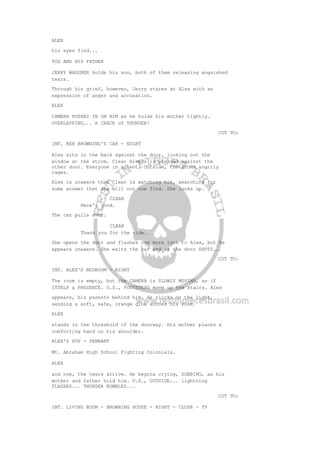 ALEX
his eyes find...
TOD AND HIS FATHER
JERRY WAGGNER holds his son, both of them releasing anguished
tears.
Through his grief, however, Jerry stares at Alex with an
expression of anger and accusation.
ALEX
CAMERA PUSHES IN ON HIM as he holds his mother tightly.
OVERLAPPING... A CRACK of THUNDER!
CUT TO:
INT. KEN BROWNING'S CAR - NIGHT
Alex sits in the back against the door, looking out the
window at the storm. Clear Rivers is pressed against the
other door. Everyone is silent. Outside, the STORM angrily
rages.
Alex is unaware that Clear is watching him, searching for
some answer that she will not now find. She looks up.
CLEAR
Here's good.
The car pulls over.
CLEAR
Thank you for the ride.
She opens the door and flashes one more look to Alex, but he
appears unaware. She exits the car and as the door SHUTS...
CUT TO:
INT. ALEX'S BEDROOM - NIGHT
The room is empty, but the CAMERA is SLOWLY MOVING, as if
ITSELF a PRESENCE. O.S., FOOTSTEPS move up the stairs. Alex
appears, his parents behind him. He clicks on the light,
sending a soft, safe, orange glow across his room.
ALEX
stands in the threshold of the doorway. His mother places a
comforting hand on his shoulder.
ALEX'S POV - PENNANT
Mt. Abraham High School Fighting Colonials.
ALEX
and now, the tears arrive. He begins crying, SOBBING, as his
mother and father hold him. O.S., OUTSIDE... lightning
FLASHES... THUNDER RUMBLES...
CUT TO:
INT. LIVING ROOM - BROWNING HOUSE - NIGHT - CLOSE - TV
 
