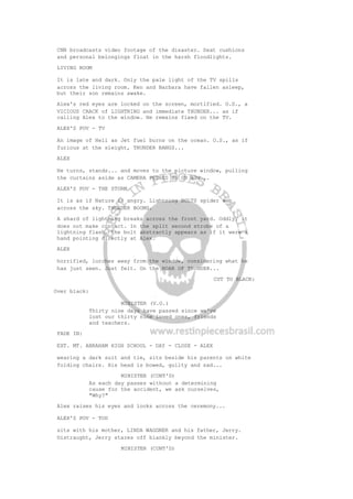 CNN broadcasts video footage of the disaster. Seat cushions
and personal belongings float in the harsh floodlights.
LIVING ROOM
It is late and dark. Only the pale light of the TV spills
across the living room. Ken and Barbara have fallen asleep,
but their son remains awake.
Alex's red eyes are locked on the screen, mortified. O.S., a
VICIOUS CRACK of LIGHTNING and immediate THUNDER... as if
calling Alex to the window. He remains fixed on the TV.
ALEX'S POV - TV
An image of Hell as Jet fuel burns on the ocean. O.S., as if
furious at the sleight, THUNDER BANGS...
ALEX
He turns, stands... and moves to the picture window, pulling
the curtains aside as CAMERA PUSHES IN ON HIM...
ALEX'S POV - THE STORM
It is as if Nature is angry. Lightning BOLTS spider web
across the sky. THUNDER BOOMS.
A shard of lightning breaks across the front yard. Oddly, it
does not make contact. In the split second strobe of a
lightning flash, the bolt abstractly appears as if it were a
hand pointing directly at Alex.
ALEX
horrified, lurches away from the window, considering what he
has just seen. Just felt. On the ROAR OF THUNDER...
CUT TO BLACK:
Over black:
MINISTER (V.O.)
Thirty nine days have passed since we've
lost our thirty nine loved ones, friends
and teachers.
FADE IN:
EXT. MT. ABRAHAM HIGH SCHOOL - DAY - CLOSE - ALEX
wearing a dark suit and tie, sits beside his parents on white
folding chairs. His head is bowed, guilty and sad...
MINISTER (CONT'D)
As each day passes without a determining
cause for the accident, we ask ourselves,
"Why?"
Alex raises his eyes and looks across the ceremony...
ALEX'S POV - TOD
sits with his mother, LINDA WAGGNER and his father, Jerry.
Distraught, Jerry stares off blankly beyond the minister.
MINISTER (CONT'D)
 