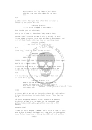 Ecclesiastes tell us, "Man no more knows
his own time than fish taken in the fatal
net...
ALEX
guiltily averts his eyes. Ken notes this and wraps a
comforting arm around his son.
MINISTER (CONT'D)
... or birds trapped in the snare...
Alex checks over his shoulder.
ALEX'S POV - OVER HIS SHOULDER - LAST ROW OF SEATS
Special Agents Schreck and Weine subtly survey the area,
taking notes. Although their eyes are behind sunglasses, the
tilt of their heads indicates they are watching Alex.
MINISTER (CONT'D)
... like these the children of men...
ALEX
turns away, tense. He looks to the minister.
MINISTER (CONT'D)
... caught when the Time falls suddenly
upon them."
CAMERA PUSHES INTO ALEX feeling eyes upon him. He looks up...
ALEX'S POV - CLEAR RIVERS
is actually sexy and a bit scandalous in her black dress.
Still, she is off by herself, eyes burning at Alex as if
challenging him to challenge the words beings spoken.
ALEX
self-consciously turns away, unable to face her, let alone
the words being spoken.
MINISTER (CONT'D, O.S.)
And so before we can heal, before we can
escape the presence of Death and Time, we
must mourn and celebrate theirs' with
this memorial.
WIDER
A STUDENT with a guitar and harmonica stands at a microphone.
Without introduction, he begins Neil Young's "Long May You
Run."
Two other students remove a cloth, unveiling a memorial
sculpture, etched with the names of the departed. The
gathered stand and begin paying their respects to the
memorial.
MEMORIAL LINE
Carter and Terry appear IN FRAME. Terry holds a rose. As they
move slowly up toward the memorial, Alex gets in line behind
them. Carter knows Alex is there, but will not look at him.
CARTER
 