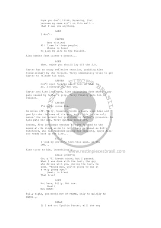 Hope you don't think, Browning, that
because my name ain't on this wall...
that I owe you anything.
ALEX
I don't.
CARTER
(re: victims)
All I owe is these people.
(turns to Alex)
To live my life to the fullest.
Alex winces from Carter's breath...
ALEX
Then, maybe you should lay off the J.D.
Carter has an angry reflexive reaction, grabbing Alex
threateningly by the forearm. Terry immediately tries to get
Carter to release his hold.
CARTER
Don't ever fucking again tell me what to
do. I control me. Not you.
Carter and Alex lock eyes, Alex refraining from showing any
pain caused by Carter's grip. Terry finally gets him to
release.
CARTER
I'm never gonna die.
He moves off. Terry, however, holds a beat, eyes Alex and
gently rubs the area of his arm, as if this is the only
manner she can extend her gratitude in Carter's presence. As
Alex pats her arm, Terry quickly moves off.
Shaken, Alex considers whether to move forward to the
memorial. He steps aside to let others go ahead as Billy
Hitchcock, who has finished paying his respects, spots Alex
and heads back up the line...
BILLY
I took my driver's test this week, at the
DMV...
Alex turns to him, incredulously..
BILLY (CONT'D)
Got a 70. Lowest score, but I passed.
When I was done with the test, the guy
who drives with you, during the test, he
goes, "Young man, you're going to die at
a very young age."
(beat, to Alex)
That true?
ALEX
Not here, Billy. Not now.
(beat)
Not EVER!
Billy sighs, and moves OUT OF FRAME, only to quickly RE
ENTER...
BILLY
If I ask out Cynthia Paster, will she say
 