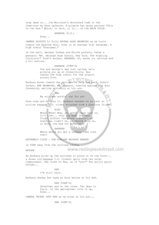 stop dead on... Jim Morrison's decorated tomb in the
Cimetiere du Pere Lachaise. A pilgrim has spray painted "This
is the End." Which, in fact, it is... of the MAIN TITLE.
BARBARA (O.S.)
Alex...
CAMERA ADJUSTS to fully REVEAL ALEX BROWNING as he turns
toward the bedroom door. Alex is an average kid; handsome. A
high school "everyman."
On the wall, amongst Yankee and Knicks posters, hangs a
pennant; "Mt. Abraham High School, New York. The Fighting
Colonials!" Alex's mother, BARBARA, 45, walks in, excited and
a bit anxious.
BARBARA (CONT'D)
Tod and George's dad just called, he's
picking you up at three-thirty. Bus
leaves the high school for the airport
around five.
Barbara moves toward the suitcase to help him pack. Alex's
father, KEN BROWNING, 48, appears, leaning against the door
threshold, smiling enviously at his son.
KEN
My suitcase workin' out for ya?
Alex nods and buckles it. Barbara reaches in to tear an
airline baggage I.D. ticket attached from a previous flight.
ALEX
Whoa! Whoa! Mom, you gotta leave that on.
It's like... this tag made the last
flight without the plane crashin', or
anything, right? So, it should stay on,
or with, the bag for good luck.
BARBARA
Where would you get a nutball idea like
that?
EXTREMELY CLOSE - THE AIRLINE BAGGAGE MARKER
is TORN away from the suitcase handle.
RETURN
As Barbara picks up the suitcase to place it on the floor...
a dozen old baggage I.D. tickets spill from the outer
compartment. She looks to Ken, as if "you?" The guilty party
shrugs...
KEN
I'm still here.
Barbara shakes her head as Alex smiles at his dad.
KEN (CONT'D)
Seventeen and on the loose. Ten days in
Paris. In the springtime! Live it up,
Alex...
CAMERA INCHES INTO KEN as he winks at his son...
KEN (CONT'D)
 