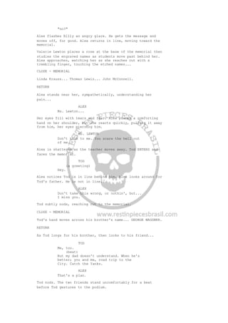 "no?"
Alex flashes Billy an angry glare. He gets the message and
moves off, for good. Alex returns in line, moving toward the
memorial.
Valerie Lewton places a rose at the base of the memorial then
studies the engraved names as students move past behind her.
Alex approaches, watching her as she reaches out with a
trembling finger, touching the etched names...
CLOSE - MEMORIAL
Linda Krauss... Thomas Lewis... John McConnell.
RETURN
Alex stands near her, sympathetically, understanding her
pain...
ALEX
Ms. Lewton...
Her eyes fill with tears and fear. Alex places a comforting
hand on her shoulder, but she reacts quickly, pulling it away
from him, her eyes piercing him.
MS. LEWTON
Don't talk to me. You scare the hell out
of me.
Alex is shattered as the teacher moves away. Tod ENTERS and
faces the memorial.
TOD
(a greeting)
Hey.
Alex notices Tod is in line behind him. Alex looks around for
Tod's father. He is not in line...
ALEX
Don't take this wrong, or nothin', but...
I miss you.
Tod subtly nods, reaching out to the memorial.
CLOSE - MEMORIAL
Tod's hand moves across his brother's name... GEORGE WAGGNER.
RETURN
As Tod longs for his brother, then looks to his friend...
TOD
Me, too.
(beat)
But my dad doesn't understand. When he's
better; you and me, road trip to the
City. Catch the Yanks.
ALEX
That's a plan.
Tod nods. The two friends stand uncomfortably for a beat
before Tod gestures to the podium.
 