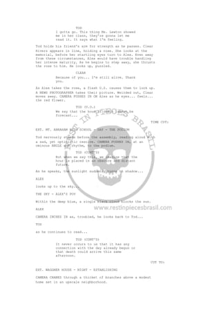 TOD
I gotta go. This thing Ms. Lewton showed
me in her class, they're gonna let me
read it. It says what I'm feeling.
Tod holds his friend's arm for strength as he passes. Clear
Rivers appears in line, holding a rose. She looks at the
memorial, before her startling eyes turn to Alex. Even away
from these circumstances, Alex would have trouble handling
her intense maturity. As he begins to step away, she thrusts
the rose to him. He looks up, puzzled.
CLEAR
Because of you... I'm still alive. Thank
you.
As Alex takes the rose, a flash O.S. causes them to look up.
A NEWS PHOTOGRAPHER takes their picture. Weirded out, Clear
moves away. CAMERA PUSHES IN ON Alex as he eyes... feels...
the red flower.
TOD (V.O.)
We say that the hour of death cannot be
forecast...
TIME CUT:
EXT. MT. ABRAHAM HIGH SCHOOL - DAY - THE PODIUM
Tod nervously stands before the assembly, reading aloud with
a sad, yet optimistic resolve. CAMERA PUSHES IN, at an
ominous ANGLE and rhythm, to the podium.
TOD (CONT'D)
But when we say this, we imagine that the
hour is placed in an obscure and distant
future.
As he speaks, the sunlight suddenly turns to shadow...
ALEX
looks up to the sky...
THE SKY - ALEX'S POV
Within the deep blue, a single black cloud blocks the sun.
ALEX
CAMERA INCHES IN as, troubled, he looks back to Tod...
TOD
as he continues to read...
TOD (CONT'D)
It never occurs to us that it has any
connection with the day already begun or
that death could arrive this same
afternoon.
CUT TO:
EXT. WAGGNER HOUSE - NIGHT - ESTABLISHING
CAMERA CRANES through a thicket of branches above a modest
home set in an upscale neighborhood.
 