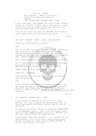TOD (V.O., CONT'D)
This afternoon... which is so certain...
and which has every hour filled in
advance.
INT. LIVING ROOM - WAGGNER HOUSE - NIGHT
A lone light glows. Jerry Waggner has fallen asleep, perhaps
passed out, reclined in "dad's chair." Tod's mother is asleep
on the sofa, balls of tissue on the floor. Tod enters the
room and stares sadly at his parents...
Tod picks up a glass and swigs the remainder of his father's
scotch before moving off and climbing the stairs.
CUT TO:
INT. ALEX'S BEDROOM - NIGHT - CLOSE - THE TABLE FAN
swivels as it distributes its breeze.
ALEX
sits at his desk, dark circles beneath his eyes. Swamping the
desk are printouts of Internet Web pages and newspaper
articles concerning the crash of Flight 180, forensic
engineering textbooks, NTSB reports on past airline disasters
and... Reality Beyond Matter: Vaishnava Philosophy.
Alex studies his mountain of research, increasingly obsessed.
An O.S. paper FLUTTER draws his attention to the newspaper
being blown by the fan. He reaches out and grabs it.
Headlines and photos report on the memorial service.
CAMERA PUSHES IN as he sighs, troubled...
ALEX'S POV - NEWSPHOTO
Clear Rivers sits in her seat, legs crossed, alluring and
sexy and mysterious.
ALEX
closes the paper, puzzled by his reaction. He shakes it off
and throws the paper on the desk. Alex considers for a beat,
then pulls open a lower drawer. Digging through the mess
inside, he finds his stash... the April 1997 issue of
Penthouse.
CUT TO:
INT. BATHROOM - WAGGNER HOUSE - NIGHT
A light CLICKS on REVEALING an old, '20's built, small
bathroom. The toilet is beside the bathtub/shower, with just
enough knee space to the counter cabinets when one sits on
the toilet.
Tod moves to the mirror, checking for blemishes. CAMERA MOVES
to the CURTAINS... still... until a cold soft breeze causes
them to billow. CAMERA FOLLOWS the wind as it CONTINUES into
the room, rippling across the shower curtains.
As the breeze passes Tod, he pauses... as if sensing, but not
understanding... this is more than a wayward autumn breeze.
He moves to close the window, however, CAMERA CONTINUES as
the air makes ITS way to the door...
 