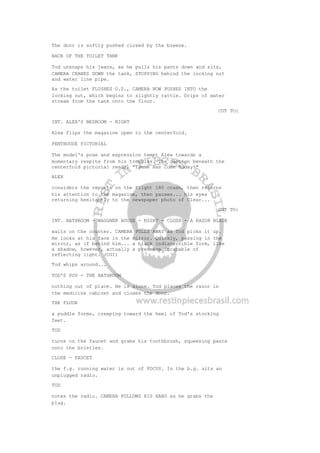 The door is softly pushed closed by the breeze.
BACK OF THE TOILET TANK
Tod unsnaps his jeans, as he pulls his pants down and sits,
CAMERA CRANES DOWN the tank, STOPPING behind the locking nut
and water line pipe.
As the toilet FLUSHES O.S., CAMERA NOW PUSHES INTO the
locking nut, which begins to slightly rattle. Drips of water
stream from the tank onto the floor.
CUT TO:
INT. ALEX'S BEDROOM - NIGHT
Alex flips the magazine open to the centerfold.
PENTHOUSE PICTORIAL
The model's pose and expression tempt Alex towards a
momentary respite from his troubles. The caption beneath the
centerfold pictorial reads, "Tymme Has Come Today!"
ALEX
considers the reports on the Flight 180 crash, then returns
his attention to the magazine, then pauses... his eyes
returning hesitantly to the newspaper photo of Clear...
CUT TO:
INT. BATHROOM - WAGGNER HOUSE - NIGHT - CLOSE - A RAZOR BLADE
waits on the counter. CAMERA PULLS AWAY as Tod picks it up.
He looks at his face in the mirror. Quickly, passing in the
mirror, as if behind him... a black indiscernible form, like
a shadow, however, actually a presence incapable of
reflecting light. (CGI)
Tod whips around...
TOD'S POV - THE BATHROOM
nothing out of place. He is alone. Tod places the razor in
the medicine cabinet and closes the door.
THE FLOOR
a puddle forms, creeping toward the heel of Tod's stocking
feet.
TOD
turns on the faucet and grabs his toothbrush, squeezing paste
onto the bristles.
CLOSE - FAUCET
the f.g. running water is out of FOCUS. In the b.g. sits an
unplugged radio.
TOD
notes the radio. CAMERA FOLLOWS HIS HAND as he grabs the
plug.
 