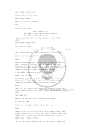 THE PUDDLE ON THE FLOOR
grows closer to his foot...
ELECTRICAL SOCKET
the radio plug is inserted.
TOD
turns on the radio...
JOHN DENVER (V.O.)
And they say that he got crazy once and
he tried to touch the sun...
spooked, quickly turns it off, unplugs it and pushes it
aside.
THE PUDDLE ON THE FLOOR
continues to grow...
CUT TO:
INT. ALEX'S BEDROOM - NIGHT - NEWSPHOTO - CLEAR RIVERS
Odd, how one can appear so erotic at a funeral.
ALEX
studies the photograph, then notices the rose she gave to
him. Succumbing to guilt, feeling like the freak all
teenagers believe they are, Alex sets the paper back on the
desk. He grabs the Penthouse and turns, opening the desk
drawer in order to return the magazine, however...
A LOUD BANG turns Alex's head to the window!
ALEX'S POV - WINDOW
An OWL has apparently smashed into the window, awkwardly
flapping its large wings, then turns its head toward Alex,
large yellow eyes shining like an alien creature.
WIDER
Startled, Alex reflexively throws the Penthouse across the
room, pages tearing as it hits the sill. The giant bird flies
off.
THE TABLE FAN
swivels, a page catching in the whirling blades.
A PIECE OF PAPER
torn from the magazine flits across the room.
ALEX
CAMERA INCHES IN ON HIM as the piece of paper ENTERS FRAME,
floating and flitting, like a leaf falling from a tree, until
landing on his knee. He picks it up and turns it over...
ALEX'S POV - PIECE OF PAPER
is torn in a such a manner that the only letters remaining
 