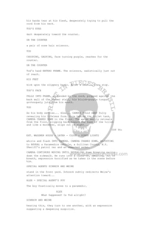 his hands tear at his flesh, desperately trying to pull the
cord from his neck.
TOD'S EYES
dart desperately toward the counter.
ON THE COUNTER
a pair of nose hair scissors.
TOD
CHOCKING, GASPING, face turning purple, reaches for the
counter.
ON THE COUNTER
Tod's hand ENTERS FRAME. The scissors, sadistically just out
of reach.
HIS FEET
kick upon the slippery basin. After a beat... they stop.
TOD'S FACE
FALLS INTO FRAME, suspended by the cord, propped against the
back wall of the shower stall, his bluish-purple tongue
grotesquely juts from his mouth.
TOD
As his body settles... dies... CAMERA PULLS AWAY fully
revealing his lifeless form. Once behind the toilet tank,
CAMERA CRANES DOWN to the floor. The water eerily retreats
from the floor, slipping back toward the base of the toilet
and like a murderer, slips out of sight...
CUT TO:
EXT. WAGGNER HOUSE - LATER - CLOSE - SIREN LIGHTS
whirls and flash INTO CAMERA. CAMERA CRANES DOWN, ADJUSTING
to REVEAL a Paramedics vehicle, a Sullivan County, N.Y.
Sheriff's patrol car and an unmarked sedan.
CAMERA CONTINUES MOVING UNTIL REVEALING Alex Browning racing
down the sidewalk. He runs into a CLOSE-UP, sweating, out of
breath, expression horrified as he takes in the scene before
him.
SPECIAL AGENTS SCHRECK AND WEINE
stand in the front yard. Schreck subtly redirects Weine's
attention toward...
ALEX - SPECIAL AGENT'S POV
The boy frantically moves to a paramedic.
ALEX
What happened? Is Tod alright?
SCHRECK AND WEINE
hearing this, they turn to one another, with an expression
suggesting a deepening suspicion.
 