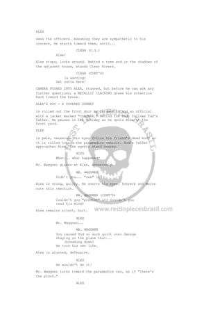 ALEX
sees the officers. Assuming they are sympathetic to his
concern, he starts toward them, until...
CLEAR (O.S.)
Alex!
Alex stops, looks around. Behind a tree and in the shadows of
the adjacent house, stands Clear Rivers.
CLEAR (CONT'D)
(a warning)
Get outta here!
CAMERA PUSHES INTO ALEX, stunned, but before he can ask any
further questions, a METALLIC CLACKING draws his attention
back toward the house.
ALEX'S POV - A COVERED GURNEY
is rolled out the front door by paramedics and an official
with a jacket marked "CORONER." Behind the body follows Tod's
father. He pauses in the doorway as he spots Alex in the
front yard.
ALEX
is pale, nauseous. His eyes follow his friend's dead body as
it is rolled toward the paramedics vehicle. Tod's father
approaches Alex, the agents stand nearby.
ALEX
What... what happened?
Mr. Waggner glares at Alex, accusingly.
MR. WAGGNER
Didn't you... "see" it?
Alex is stung, guilty. He averts his eyes. Schreck and Weine
note this reaction.
MR. WAGGNER (CONT'D)
Couldn't you "predict" it? Couldn't you
read his mind?
Alex remains silent, hurt.
ALEX
Mr. Waggner...
MR. WAGGNER
You caused Tod so much guilt over George
staying on the plane that...
(breaking down)
He took his own life.
Alex is stunned, defensive.
ALEX
He wouldn't do it!
Mr. Waggner turns toward the paramedics van, as if "there's
the proof."
ALEX
 
