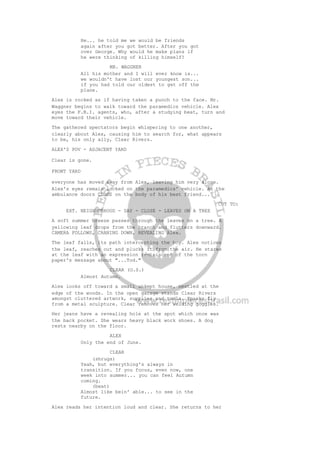 He... he told me we would be friends
again after you got better. After you got
over George. Why would he make plans if
he were thinking of killing himself?
MR. WAGGNER
All his mother and I will ever know is...
we wouldn't have lost our youngest son...
if you had told our oldest to get off the
plane.
Alex is rocked as if having taken a punch to the face. Mr.
Waggner begins to walk toward the paramedics vehicle. Alex
eyes the F.B.I. agents, who, after a studying beat, turn and
move toward their vehicle.
The gathered spectators begin whispering to one another,
clearly about Alex, causing him to search for, what appears
to be, his only ally, Clear Rivers.
ALEX'S POV - ADJACENT YARD
Clear is gone.
FRONT YARD
everyone has moved away from Alex, leaving him very alone.
Alex's eyes remain locked on the paramedics' vehicle. As the
ambulance doors CLOSE on the body of his best friend...
CUT TO:
EXT. NEIGHBORHOOD - DAY - CLOSE - LEAVES ON A TREE
A soft summer breeze passes through the leaves on a tree. A
yellowing leaf drops from the branch and flutters downward.
CAMERA FOLLOWS, CRANING DOWN, REVEALING Alex.
The leaf falls, its path intercepting the boy. Alex notices
the leaf, reaches out and plucks it from the air. He stares
at the leaf with an expression reminiscent of the torn
paper's message about "...Tod."
CLEAR (O.S.)
Almost Autumn.
Alex looks off toward a small unkept house, nestled at the
edge of the woods. In the open garage stands Clear Rivers
amongst cluttered artwork, supplies and tools. Sparks fly
from a metal sculpture. Clear removes her welding goggles.
Her jeans have a revealing hole at the spot which once was
the back pocket. She wears heavy black work shoes. A dog
rests nearby on the floor.
ALEX
Only the end of June.
CLEAR
(shrugs)
Yeah, but everything's always in
transition. If you focus, even now, one
week into summer... you can feel Autumn
coming.
(beat)
Almost like bein' able... to see in the
future.
Alex reads her intention loud and clear. She returns to her
 