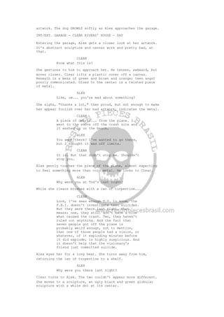 artwork. The dog GROWLS softly as Alex approaches the garage.
INT/EXT. GARAGE - CLEAR RIVERS' HOUSE - DAY
Entering the garage, Alex gets a closer look at her artwork.
It's abstract sculpture and canvas work and pretty bad, at
that.
CLEAR
Know what this is?
She gestures to him to approach her. He tenses, awkward, but
moves closer. Clear lifts a plastic cover off a canvas.
Beneath is a mess of green and brown and orange; teen angst
poorly communicated. Glued to the center is a twisted piece
of metal.
ALEX
Like, um... you're mad about something?
She sighs, "thanks a lot," then proud, but not enough to make
her appear foolish over her bad artwork, indicates the metal.
CLEAR
A piece of debris... from the plane. I
went to the shore off the crash site and
it washed up on the beach.
ALEX
You went there? I've wanted to go there,
but I thought it was off limits.
CLEAR
It is. But that didn't stop me. Shouldn't
stop you.
Alex gently touches the piece of the plane, almost expecting
to feel something more than cold metal. He looks to Clear.
ALEX
Why were you at Tod's last night?
While she cleans brushes with a can of turpentine...
CLEAR
Look, I've seen enough T.V. to know, the
F.B.I. doesn't investigate teen suicides.
But they were there last night, that
means; one, they still don't have a clue
what caused the crash. Two, they haven't
ruled out anything. And the fact that
seven people got off the plane is
probably weird enough, not to mention,
that one of those people had a vision, or
whatever, of it exploding minutes before
it did explode, is highly suspicious. And
it doesn't help that the visionary's
friend just committed suicide.
Alex eyes her for a long beat. She turns away from him,
returning the can of turpentine to a shelf.
ALEX
Why were you there last night?
Clear turns to Alex. The two couldn't appear more different.
She moves to a sculpture, an ugly black and green globular
sculpture with a white dot at its center.
 