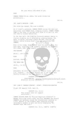 Got your whole life ahead of you.
ALEX
CAMERA CREEPS IN as, oddly, the words strike him
portentously...
CUT TO:
INT. ALEX'S BEDROOM - LATE
The storm has ceased. The room is QUIET.
As if itself a presence, CAMERA CREEPS across the dark and
motionless room TOWARD Alex, sleeping soundly. CAMERA CRANES
DOWN to the level of the bed until Alex is in the f.g. and
the room is visible behind him.
On the rear wall, the Fighting Colonials pennant begins to
flutter slightly, as if affected by a moving breeze. The
path, of which, continues toward the bed, rustling the
sheets, subtly blowing Alex's hair and continuing OVER
CAMERA.
Even in his sleep, Alex shivers from the passing cold. His
eyes open, surprised to be suddenly awakened. He considers
for a beat, then looks toward...
THE WINDOWS
which... are closed.
ALEX
puzzled, checks...
THE TABLE FAN
which... is off.
ALEX
perplexed, he rolls over toward his digital clock. It is 1:00
a.m., however... the middle digital bar in the first zero
faintly flickers so the time appears to read... 1:80.
AIRPORT P.A. (V.O.)
(Overlapping)
Attention airline travelers...
CUT TO:
INT. JOHN F. KENNEDY AIRPORT - NIGHT - TELEVISION MONITOR
Flight 180 departs 9:25. Gate 39.
AIRPORT P.A. (V.O.)
This airport does not support
solicitors...
CAMERA ADJUSTS FROM the "Arrival-Departure Schedule" to
REVEAL forty high school KIDS, and four TEACHERS and several
PARENTS are gathered inside the International terminal at
J.F.K. Several of the students wear Fighting Colonial
lettermen's jackets or hats and shirts displaying "Mt.
Abraham High, New York."
AIRPORT P.A. (V.O., CONT'D) (CONT'D)
 