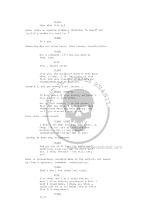 CLEAR
Know what this is?
Alex, cocks an eyebrow probably thinking, "a mess?" but
tactfully shakes his head "no."
CLEAR
It's you.
Remaining dry and stone faced, Alex tenses, uncomfortable.
CLEAR
Not a likeness. It's how you make me
feel, Alex.
ALEX
I'm... really sorry.
CLEAR
Like you, the sculpture doesn't even know
what, or why, it is. Reluctant to take
form. And yet, creating an absolute but
incomprehensible attraction.
Uncertain, and yet moved, Alex listens...
CLEAR (CONT'D)
In four years of high school, we haven't
said a word to each other.
(beat)
But at that moment... on the plane... I
felt what you felt. I didn't even know
where those emotions were coming from
until you started freaking out.
Alex sighs, embarrassed.
CLEAR (CONT'D)
I didn't see what you saw, but I felt it.
Okay, I'm not into all that X-Files
bullshit... but it was a psychic
connection. Why to me? Why to you?
Jarred, he eyes her, frightened.
CLEAR
And you can still feel it, can't you?
Something, from that day is still with
you. I know, because I can still feel
you.
Alex is increasingly uncomfortable by the subject, but eased
by Clear's apparent, somewhat, understanding.
CLEAR
That's why I was there last night.
ALEX
I've never dealt with death before. I
wasn't alive when my grandparents died. I
wish I could know. I mean, all this...
could just be in our heads. Now it feels
like It's everywhere.
CLEAR
"It?"
 