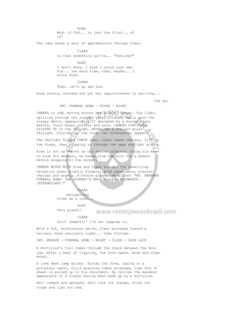 ALEX
What if Tod... is just the first... of
us?
The idea sends a shot of apprehension through Clear.
CLEAR
Is that something you're... "feeling?"
ALEX
I don't know. I wish I could just see
him... one more time, then, maybe... I
would know.
CLEAR
Then, let's go see him.
Alex reacts, shocked and yet her impulsiveness is exciting...
CUT TO:
INT. FUNERAL HOME - FOYER - NIGHT
CAMERA is LOW, moving across the paisley carpet. Dim light,
spilling through the stained glass windows, falls upon the
creepy decor, appearing as if designed by a morose Laura
Ashley, floor model coffins and urns. CAMERA CONTINUES,
TILTING UP to the CEILING, REVEALING a stained glass
skylight. Outside, on the roof, two silhouettes appear...
The skylight hinges CRACK open. Clear leads the way, lifting
the frame, then dropping in through the open skylight window.
Alex is not as smooth as his socius criminis. Using his knee
to slow his descent, he hangs from the sill for a moment
before dropping to the carpet.
CAMERA MOVES WITH Alex and Clear through the unsettling
reception area; plastic flowers, gold candelabra, plaster
cherubs and angels. A bronze plaque identifies: "MT. ABRAHAM
FUNERAL HOME. THE JOURNEY'S END. WILLIAM BLUDWORTH -
INTERMEDIARY."
CLEAR
(whispering)
Gives me a rush...
ALEX
This place?!
CLEAR
Doin' somethin' I'm not suppose to.
With a hot, mischievous smile, Clear proceeds toward a
hallway. Alex anxiously sighs... then follows.
INT. MORGUE - FUNERAL HOME - NIGHT - CLOSE - DOOR LOCK
A mortician's tool comes through the crack between the door
jam. After a beat of jiggling, the lock opens. Alex and Clear
enter.
A lone desk lamp shines. Across the room, laying on a
porcelain table, fluid draining tubes attached, lies Tod. A
sheet is pulled up to his shoulders. He carries the macabre
appearance of a corpse having been made up by a mortician.
Hair combed and sprayed, skin tone too orange, blush too
rouge and lips too red.
 