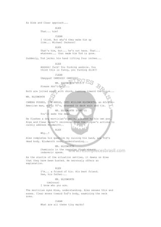 As Alex and Clear approach...
ALEX
That... him?
CLEAR
I think. But why'd they make him up
like... Michael Jackson?
ALEX
That's him, but... he's not here. That...
whatever... that made him Tod is gone.
Suddenly, Tod jerks; his hand lifting four inches...
ALEX
Ahhhhh! fuck! You fucking asshole. You
think this is funny, you fucking dick?!
CLEAR
Ohmygod! OHMYGOD! OHMYGOD!
MR. BLUDWORTH (O.S.)
Please don't yell...
Both are jolted again with shock, turning toward the voice...
MR. BLUDWORTH
CAMERA PUSHES, LOW ANGLE, INTO WILLIAM BLUDWORTH, an African-
American man, early 50's, dressed in dark suit and tie.
MR. BLUDWORTH (CONT'D)
You'll wake the dead.
He flashes a dry mortician's smile, pleased by his own pun.
Alex and Clear haven't recovered from the corpse's actions to
calmly address Bludworth..
ALEX
Why..?
Alex completes his question by raising his hand, ala Tod's
dead body. Bludworth nods, understanding...
MR. BLUDWORTH
Chemicals in the vascular flush create
cadaveric spasm.
As the startle of the situation settles, it dawns on Alex
that they have been busted. He nervously offers an
explanation.
ALEX
I'm... a friend of his. His best friend.
See, his father...
MR. BLUDWORTH
(ominous)
I know who you are.
The mortician eyes Alex, understanding. Alex senses this and
eases. Clear moves toward Tod's body, examining the neck
area.
CLEAR
What are all these tiny marks?
 