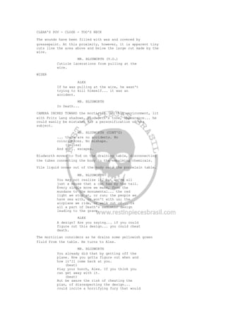 CLEAR'S POV - CLOSE - TOD'S NECK
The wounds have been filled with wax and covered by
greasepaint. At this proximity, however, it is apparent tiny
cuts line the area above and below the large cut made by the
wire.
MR. BLUDWORTH (V.O.)
Cuticle lacerations from pulling at the
wire.
WIDER
ALEX
If he was pulling at the wire, he wasn't
trying to kill himself... it was an
accident.
MR. BLUDWORTH
In Death...
CAMERA INCHES TOWARD the mortician. In this environment, lit
with Fritz Lang shadows, Bludworth's tone, appearance... he
could easily be mistaken for a personification of the
subject.
MR. BLUDWORTH (CONT'D)
... there are no accidents. No
coincidences. No mishaps.
(smiles)
And no... escapes.
Bludworth moves to Tod on the draining table, disconnecting
the tubes connecting the body to the embalming chemicals.
Vile liquid oozes out of the body onto the porcelain table.
MR. BLUDWORTH
You may not realize it, but we're all
just a mouse that a cat has by the tail.
Every single move we make, from the
mundane to the monumental... the red
light we stop at, or run; the people we
have sex with, or won't with us; the
airplane we ride, or walk out of... is
all a part of Death's sadistic design
leading to the grave.
ALEX
A design? Are you saying... if you could
figure out this design... you could cheat
death.
The mortician considers as he drains some yellowish green
fluid from the table. He turns to Alex.
MR. BLUDWORTH
You already did that by getting off the
plane. Now you gotta figure out when and
how it'll come back at you.
(beat)
Play your hunch, Alex. If you think you
can get away with it.
(beat)
But be aware the risk of cheating the
plan, of disrespecting the design...
could incite a horrifying fury that would
 