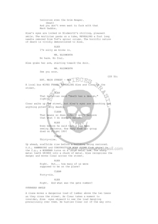terrorize even the Grim Reaper.
(beat)
And you don't even want to fuck with that
Mack Daddie.
Alex's eyes are locked on Bludworth's chilling, pleasant
smile. The mortician yanks on a tube, REVEALING a foot long
needle removed from Tod's spinal column. The horrific nature
of death is vividly demonstrated to Alex.
ALEX
I'm sorry we broke in.
MR. BLUDWORTH
No harm. No foul.
Alex grabs her arm, starting toward the door.
MR. BLUDWORTH
See you soon.
CUT TO:
EXT. MAIN STREET - DAY
A local bus WIPES FRAME, REVEALING Alex and Clear on the
street.
ALEX
That mortician said "death has a design,"
right?
Clear walks up the street, but Alex's eyes are searching for
anything potentially deadly.
CLEAR
That means so does life. I won't believe
that what I do doesn't matter.
ALEX
Even before he said that I had been
seeing patterns. How many from our group
died on Flight 180?
CLEAR
Thirty-nine.
Up ahead, scaffolds rise before a building being restored.
O.S., HAMMERING and CONSTRUCTION WORK POUND from above. In
the f.g., a WORKMAN turns on a large metal saw. The sharp
metal teeth GRINDS into a chunk of metal. Alex recognizes the
danger and moves Clear across the street.
ALEX
Right. But... how many of us were
supposed to be on the plane?
CLEAR
Forty-six.
ALEX
Right. And what was the gate number?
OVERHEAD ANGLE
A crane moves a dangerous load of lumber above the two teens
as they cross the street. As Clear takes a moment to
consider, Alex eyes skyward to see the load dangling
precariously over them. He hustles Clear out of the way onto
 