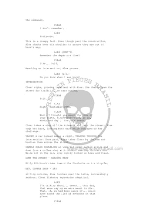 the sidewalk.
CLEAR
I don't remember.
ALEX
Forty-six.
This is a creepy fact. Even though past the construction,
Alex checks over his shoulder to assure they are out of
harm's way.
ALEX (CONT'D)
Remember the departure time?
CLEAR
Like... 9:25.
Reaching an intersection, Alex pauses.
ALEX (V.O.)
Do you know when I was born?
INTERSECTION
Clear sighs, growing impatient with Alex. She checks down the
street for traffic... no cars coming.
CLEAR
9:25.
ALEX
Right. September 25th.
CLEAR
Wait. I thought you meant the time of
your birth. Nine/Twenty-five, as in,
month and day... that's a reach.
Clear takes a step off the sidewalk and into the street. Alex
tugs her back, looking both ways while outraged by her
challenge.
VROOM! A car indeed makes a right, TEARING THROUGH the
intersection. Once past, Alex takes Clear by the arm and
hustles them across the street.
CAMERA HOLDS REVEALING an unmarked sedan parked across and
down from a coffee shop with outdoor seating. Schreck and
Weine sit in the car, eyes coolly locked on Alex and Clear.
DOWN THE STREET - HEADING WEST
Billy Hitchcock rides toward the Starbucks on his bicycle.
EXT. COFFEE SHOP - DAY
sitting outside, Alex hunches over the table, increasingly
anxious. Clear listens; expression skeptical.
ALEX
I'm talking about... omens... that day,
that were saying we were meant to die.
That, if, we had been aware of... would
have saved the life of everyone on that
plane.
CLEAR
 