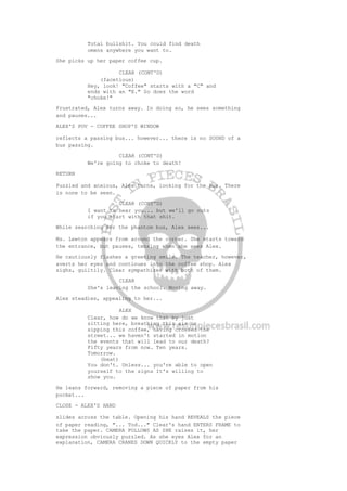 Total bullshit. You could find death
omens anywhere you want to.
She picks up her paper coffee cup.
CLEAR (CONT'D)
(facetious)
Hey, look! "Coffee" starts with a "C" and
ends with an "E." So does the word
"choke!"
Frustrated, Alex turns away. In doing so, he sees something
and pauses...
ALEX'S POV - COFFEE SHOP'S WINDOW
reflects a passing bus... however... there is no SOUND of a
bus passing.
CLEAR (CONT'D)
We're going to choke to death!
RETURN
Puzzled and anxious, Alex turns, looking for the bus. There
is none to be seen.
CLEAR (CONT'D)
I want to hear you... but we'll go nuts
if you start with that shit.
While searching for the phantom bus, Alex sees...
Ms. Lewton appears from around the corner. She starts toward
the entrance, but pauses, tensing when she sees Alex.
He cautiously flashes a greeting smile. The teacher, however,
averts her eyes and continues into the coffee shop. Alex
sighs, guiltily. Clear sympathizes with both of them.
CLEAR
She's leaving the school. Moving away.
Alex steadies, appealing to her...
ALEX
Clear, how do we know that by just
sitting here, breathing this air or
sipping this coffee, having crossed the
street... we haven't started in motion
the events that will lead to our death?
Fifty years from now. Ten years.
Tomorrow.
(beat)
You don't. Unless... you're able to open
yourself to the signs It's willing to
show you.
He leans forward, removing a piece of paper from his
pocket...
CLOSE - ALEX'S HAND
slides across the table. Opening his hand REVEALS the piece
of paper reading, "... Tod..." Clear's hand ENTERS FRAME to
take the paper. CAMERA FOLLOWS AS SHE raises it, her
expression obviously puzzled. As she eyes Alex for an
explanation, CAMERA CRANES DOWN QUICKLY to the empty paper
 