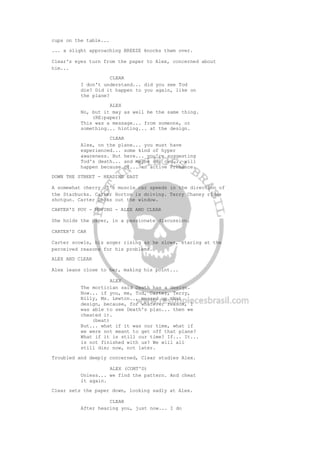 cups on the table...
... a slight approaching BREEZE knocks them over.
Clear's eyes turn from the paper to Alex, concerned about
him...
CLEAR
I don't understand... did you see Tod
die? Did it happen to you again, like on
the plane?
ALEX
No, but it may as well be the same thing.
(RE:paper)
This was a message... from someone, or
something... hinting... at the design.
CLEAR
Alex, on the plane... you must have
experienced... some kind of hyper
awareness. But here... you're suggesting
Tod's death... and maybe our own... will
happen because of... an active Presence.
DOWN THE STREET - HEADING EAST
A somewhat cherry 70's muscle car speeds in the direction of
the Starbucks. Carter Horton is driving. Terry Chaney rides
shotgun. Carter looks out the window.
CARTER'S POV - MOVING - ALEX AND CLEAR
She holds the paper, in a passionate discussion.
CARTER'S CAR
Carter scowls, his anger rising as he slows, staring at the
perceived reasons for his problems.
ALEX AND CLEAR
Alex leans close to her, making his point...
ALEX
The mortician said Death has a design.
Now... if you, me, Tod, Carter, Terry,
Billy, Ms. Lewton... messed up that
design, because, for whatever reason, I
was able to see Death's plan... then we
cheated it.
(beat)
But... what if it was our time, what if
we were not meant to get off that plane?
What if it is still our time? If... It...
is not finished with us? We will all
still die; now, not later.
Troubled and deeply concerned, Clear studies Alex.
ALEX (CONT'D)
Unless... we find the pattern. And cheat
it again.
Clear sets the paper down, looking sadly at Alex.
CLEAR
After hearing you, just now... I do
 