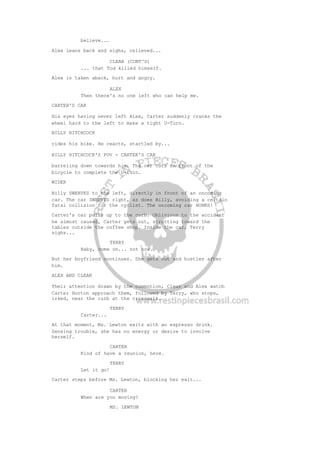believe...
Alex leans back and sighs, relieved...
CLEAR (CONT'D)
... that Tod killed himself.
Alex is taken aback, hurt and angry.
ALEX
Then there's no one left who can help me.
CARTER'S CAR
His eyes having never left Alex, Carter suddenly cranks the
wheel hard to the left to make a tight U-Turn.
BILLY HITCHCOCK
rides his bike. He reacts, startled by...
BILLY HITCHCOCK'S POV - CARTER'S CAR
barreling down towards him. The car cuts in front of the
bicycle to complete the U-turn.
WIDER
Billy SWERVES to the left, directly in front of an oncoming
car. The car SWERVES right, as does Billy, avoiding a certain
fatal collision for the cyclist. The oncoming car HONKS!
Carter's car pulls up to the curb. Oblivious to the accident
he almost caused, Carter gets out, strutting toward the
tables outside the coffee shop. Inside the car, Terry
sighs...
TERRY
Baby, come on... not now.
But her boyfriend continues. She gets out and hustles after
him.
ALEX AND CLEAR
Their attention drawn by the commotion, Clear and Alex watch
Carter Horton approach them, followed by Terry, who stops,
irked, near the curb at the crosswalk.
TERRY
Carter...
At that moment, Ms. Lewton exits with an espresso drink.
Sensing trouble, she has no energy or desire to involve
herself.
CARTER
Kind of have a reunion, here.
TERRY
Let it go!
Carter steps before Ms. Lewton, blocking her exit...
CARTER
When are you moving?
MS. LEWTON
 