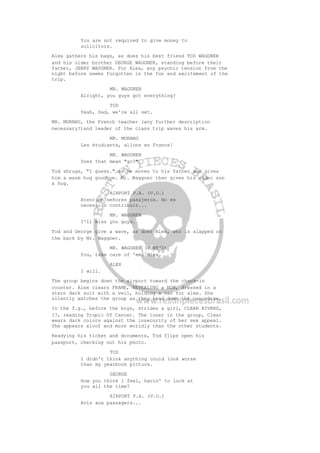 You are not required to give money to
solicitors.
Alex gathers his bags, as does his best friend TOD WAGGNER
and his older brother GEORGE WAGGNER, standing before their
father, JERRY WAGGNER. For Alex, any psychic tension from the
night before seems forgotten in the fun and excitement of the
trip.
MR. WAGGNER
Alright, you guys got everything?
TOD
Yeah, Dad, we're all set.
MR. MURNAU, the French teacher (any further description
necessary?)and leader of the class trip waves his arm.
MR. MURNAU
Les étudiants, allons en France!
MR. WAGGNER
Does that mean "go?"
Tod shrugs, "I guess." as he moves to his father and gives
him a warm hug goodbye. Mr. Waggner then gives his older son
a hug.
AIRPORT P.A. (V.O.)
Atencion señores pasajeros. No es
necesario contribuir...
MR. WAGGNER
I'll miss you guys.
Tod and George give a wave, as does Alex, who is slapped on
the back by Mr. Waggner.
MR. WAGGNER (CONT'D)
You, take care of 'em, Alex.
ALEX
I will.
The group begins down the airport toward the check-in
counter. Alex clears FRAME, REVEALING a NUN, dressed in a
stern dark suit with a veil, holding a can for alms. She
silently watches the group as they head down the concourse.
In the f.g., before the boys, strides a girl, CLEAR RIVERS,
17, reading Tropic Of Cancer. The loner in the group, Clear
wears dark colors against the insecurity of her sex appeal.
She appears aloof and more worldly than the other students.
Readying his ticket and documents, Tod flips open his
passport, checking out his photo.
TOD
I didn't think anything could look worse
than my yearbook picture.
GEORGE
How you think I feel, havin' to look at
you all the time?
AIRPORT P.A. (V.O.)
Avis aux passagers...
 