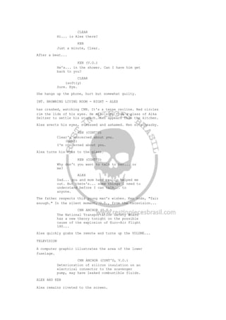 CLEAR
Hi... is Alex there?
KEN
Just a minute, Clear.
After a beat...
KEN (V.O.)
He's... in the shower. Can I have him get
back to you?
CLEAR
(softly)
Sure. Bye.
She hangs up the phone, hurt but somewhat guilty.
INT. BROWNING LIVING ROOM - NIGHT - ALEX
has crashed, watching CNN. It's a tense recline. Red circles
rim the lids of his eyes. He also sips from a glass of Alka
Seltzer to settle his stomach. Ken appears from the kitchen.
Alex averts his eyes, stressed and ashamed. Ken sits nearby.
KEN (CONT'D)
Clear's concerned about you.
(beat)
I'm concerned about you.
Alex turns his eyes to the glass.
KEN (CONT'D)
Why don't you want to talk to her... or
me?
ALEX
Dad... you and mom have really helped me
out. But there's... some things I need to
understand before I can talk... to
anyone.
The father respects this young man's wishes. Ken nods, "fair
enough." In the silent moment, O.S., from the television...
CNN ANCHOR (O.S.)
The National Transportation Safety Board
has a new theory tonight on the possible
cause of the explosion of Euro-Air Flight
180...
Alex quickly grabs the remote and turns up the VOLUME...
TELEVISION
A computer graphic illustrates the area of the lower
fuselage.
CNN ANCHOR (CONT'D, V.O.)
Deterioration of silicon insulation on an
electrical connector to the scavenger
pump, may have leaked combustible fluids.
ALEX AND KEN
Alex remains riveted to the screen.
 