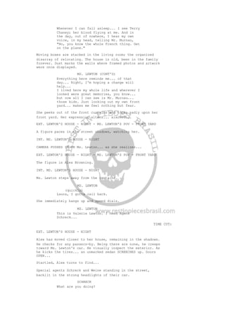 Whenever I can fall asleep... I see Terry
Chaney; her blood flying at me. And in
the day, out of nowhere, I hear my own
voice, in my head, telling Mr. Murnau,
"No, you know the whole French thing. Get
on the plane."
Moving boxes are stacked in the living room; the organized
disarray of relocating. The house is old, been in the family
forever. Dust marks the walls where framed photos and artwork
were once displayed.
MS. LEWTON (CONT'D)
Everything here reminds me... of that
day... Right, I'm hoping a change will
help...
I lived here my whole life and wherever I
looked were great memories, you know...
but now all I can see is Mr. Murnau...
those kids. Just looking out my own front
yard... makes me feel nothing but fear.
She peeks out of the front curtains and looks sadly upon her
front yard. Her expression alters... alarmed...
EXT. LEWTON'S HOUSE - NIGHT - MS. LEWTON'S POV - FRONT YARD
A figure paces in the street shadows, watching her.
INT. MS. LEWTON'S HOUSE - NIGHT
CAMERA PUSHES IN ON Ms. Lewton... as she realizes...
EXT. LEWTON'S HOUSE - NIGHT - MS. LEWTON'S POV - FRONT YARD
The figure is Alex Browning.
INT. MS. LEWTON'S HOUSE - NIGHT
Ms. Lewton steps away from the curtains.
MS. LEWTON
(quickly)
Laura, I gotta call back.
She immediately hangs up and speed dials.
MS. LEWTON
This is Valerie Lewton. I need Agent
Schreck...
TIME CUT:
EXT. LEWTON'S HOUSE - NIGHT
Alex has moved closer to her house, remaining in the shadows.
He checks for any passers-by. Being there are none, he creeps
toward Ms. Lewton's car. He visually inspect the exterior. As
he kicks the tires... an unmarked sedan SCREECHES up. Doors
OPEN...
Startled, Alex turns to find...
Special agents Schreck and Weine standing in the street,
backlit in the strong headlights of their car.
SCHRECK
What are you doing?
 