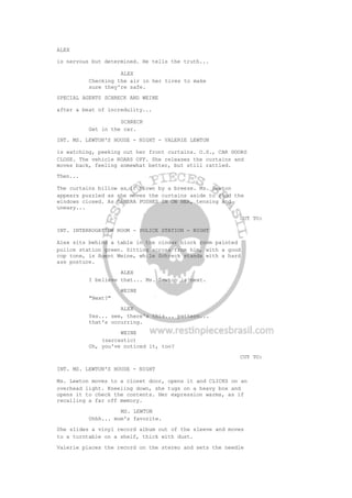 ALEX
is nervous but determined. He tells the truth...
ALEX
Checking the air in her tires to make
sure they're safe.
SPECIAL AGENTS SCHRECK AND WEINE
after a beat of incredulity...
SCHRECK
Get in the car.
INT. MS. LEWTON'S HOUSE - NIGHT - VALERIE LEWTON
is watching, peeking out her front curtains. O.S., CAR DOORS
CLOSE. The vehicle ROARS OFF. She releases the curtains and
moves back, feeling somewhat better, but still rattled.
Then...
The curtains billow as if blown by a breeze. Ms. Lewton
appears puzzled as she moves the curtains aside to find the
windows closed. As CAMERA PUSHES IN ON HER, tensing and
uneasy...
CUT TO:
INT. INTERROGATION ROOM - POLICE STATION - NIGHT
Alex sits behind a table in the cinder block room painted
police station green. Sitting across from him, with a good
cop tone, is Agent Weine, while Schreck stands with a hard
ass posture.
ALEX
I believe that... Ms. Lewton is next.
WEINE
"Next?"
ALEX
Yes... see, there's this... pattern...
that's occurring.
WEINE
(sarcastic)
Oh, you've noticed it, too?
CUT TO:
INT. MS. LEWTON'S HOUSE - NIGHT
Ms. Lewton moves to a closet door, opens it and CLICKS on an
overhead light. Kneeling down, she tugs on a heavy box and
opens it to check the contents. Her expression warms, as if
recalling a far off memory.
MS. LEWTON
Ohhh... mom's favorite.
She slides a vinyl record album out of the sleeve and moves
to a turntable on a shelf, thick with dust.
Valerie places the record on the stereo and sets the needle
 