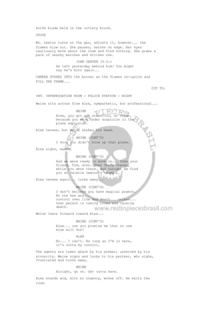 knife blade held in the cutlery block.
STOVE
Ms. Lewton turns on the gas, adjusts it, however... the
flames blow out. She pauses, nerves on edge. Her eyes
cautiously move about the room and find nothing. She grabs a
pack of nearby matches and strikes one.
JOHN DENVER (V.O.)
He left yesterday behind him/ You might
say he's born again...
CAMERA PUSHES INTO the burner as the flames re-ignite and
FILL THE FRAME...
CUT TO:
INT. INTERROGATION ROOM - POLICE STATION - NIGHT
Weine sits across from Alex, sympathetic, but professional...
WEINE
Alex, you got our attention, at first,
because you were under suspicion in the
plane explosion.
Alex tenses, but Weine shakes his head.
WEINE (CONT'D)
I know you didn't blow up that plane.
Alex sighs, eases.
WEINE (CONT'D)
And we were ready to move on... then your
friend, Tod, dies. Then Terry Chaney,
while you were there. And tonight we find
you at Valerie Lewton's house...
Alex tenses again... looks away...
WEINE (CONT'D)
I don't believe you have magical powers.
No one has any...
control over life and death... unless...
that person is taking lives and causing
death.
Weine leans forward toward Alex...
WEINE (CONT'D)
Alex... can you promise me that no one
else will die?
ALEX
No... I can't. As long as I'm in here,
it's outta my control.
The agents are taken aback by his answer; unnerved by his
sincerity. Weine signs and looks to his partner, who sighs,
frustrated and turns away.
WEINE
Alright, go on. Get outta here.
Alex stands and, with no urgency, moves off. He exits the
room.
 