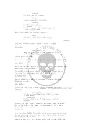 SCHRECK
Kid gives me the creeps.
WEINE
We got nothing to hold him.
SCHRECK
I don't mean that...
(beat)
There's a couple of times, there... I
almost believed him.
Weine considers, yet remains skeptical.
WEINE
Sometimes, you give me the creeps.
CUT TO:
INT. MS. LEWTON'S HOUSE - NIGHT - CLOSE - TEAPOT
Whistles.
JOHN DENVER (V.O.)
When he first came to the mountains, his
life was far away...
COFFEE MUG - OVERHEAD
two tea bags are dropped inside, then the steaming hot water.
MS. LEWTON
picks up the cup, raising it toward her lips. She pauses, her
expression turning tragic.
On a reflex, she spins toward the sink and throws the hot
contents into the drain. She sets the mug down...
A COFFEE MUG
ENTERS FRAME... displaying the logo of the Mt. Abraham
Fighting Colonials.
MS. LEWTON
Trembling. She takes a deep breath, getting a hold of
herself.
MS. LEWTON
You gotta stop this! Stop this! It's just
a stupid mug.
(composes)
You're outta here. Pretty soon... you'll
be gone.
Opening the refrigerator freezer, she grabs some ice and a
bottle of pure Polish vodka then deliberately turns back
toward the same mug...
COFFEE MUG
the ice cubes PLUNK. The cold alcohol pours into the hot mug.
CAMERA PUSHES INTO THE MUG as... it slightly CRACKS, Vodka
dripping out of the base...
Lewton's hand picks up the mug, oblivious to the crack. She
 