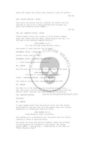 moves off toward the living room, leaving a trail of alcohol.
CUT TO:
EXT. POLICE STATION - NIGHT
Alex exits the police station, walking. He checks over his
shoulder to see if he is being watched and increases his
pace, legs whipping across FRAME...
CUT TO:
INT. MS. LEWTON'S HOUSE - NIGHT
Valerie Lewton tears off a piece of thick plastic bubble
wrap. She stands over her desk, placed against the wall. On
the desk is her desktop computer monitor.
JOHN DENVER (V.O.)
It's the Colorado Rocky Mountain High...
She pauses to swig from her cup of vodka.
EXTREMELY CLOSE - COFFEE MUG
alcohol drips from the mug...
EXTREMELY CLOSE - COMPUTER MONITOR VENT
... fluid drips inside the circuitry.
MS. LEWTON
sets the mug out of the way on the back edge of the desk.
JOHN DENVER (V.O.)
I've seen it rainin' fire from the sky...
CLOSE - COMPUTER MONITOR - THROUGH THE VENTS
the interior catches fire causing an electrical POP!
MS. LEWTON
her back is to the desk, pouring styrofoam peanuts into a
box. She turns, noticing tiny whisps of smoke coming from the
monitor vents. Curious, she moves closer to the monitor.
THE COMPUTER MONITOR
EXPLODES!
MS. LEWTON
a large jagged shard from the monitor flies into her throat.
Blood squirts from her neck onto the bubble wrap. Her stunned
expression is sickeningly numb with shock.
JOHN DENVER (V.O.)
Rocky Mountain High/ Colorad-oh.
She reaches up to reflexively pull the glass from her throat,
creating a flood of spurting blood.
She drops the glass and quickly stumbles toward the kitchen,
blindly banging the turntable as she passes. The needle
skips, BUMPS... and settles... unmercifully at the start of
"Rocky Mountain High."
 