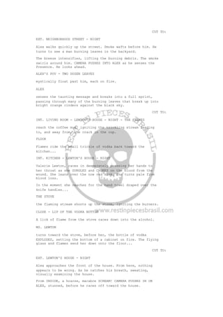 CUT TO:
EXT. NEIGHBORHOOD STREET - NIGHT
Alex walks quickly up the street. Smoke wafts before him. He
turns to see a man burning leaves in the backyard.
The breeze intensifies, lifting the burning debris. The smoke
swirls around him. CAMERA PUSHES INTO ALEX as he senses the
Presence. He looks ahead.
ALEX'S POV - TWO DOZEN LEAVES
mystically float past him, each on fire.
ALEX
senses the taunting message and breaks into a full sprint,
passing through many of the burning leaves that break up into
bright orange cinders against the black sky.
CUT TO:
INT. LIVING ROOM - LEWTON'S HOUSE - NIGHT - THE FLAMES
reach the coffee mug, igniting the trickling stream leading
to, and away from, the crack in the cup.
FLOOR
Flames ride the small trickle of vodka back toward the
kitchen...
INT. KITCHEN - LEWTON'S HOUSE - NIGHT
Valerie Lewton, races in desperately pressing her hands to
her throat as she GURGLES and CHOKES on the blood from the
wound. She leans over the now red sink. She turns pale from
blood loss.
In the moment she reaches for the hand towel draped over the
knife handles...
THE STOVE
the flaming stream shoots up the stove, igniting the burners.
CLOSE - LIP OF THE VODKA BOTTLE
A lick of flame from the stove races down into the alcohol.
MS. LEWTON
turns toward the stove, before her, the bottle of vodka
EXPLODES, setting the bottom of a cabinet on fire. The flying
glass and flames send her down onto the floor...
CUT TO:
EXT. LEWTON'S HOUSE - NIGHT
Alex approaches the front of the house. From here, nothing
appears to be wrong. As he catches his breath, sweating,
visually examining the house.
From INSIDE, a hoarse, macabre SCREAM! CAMERA PUSHES IN ON
ALEX, stunned, before he races off toward the house.
 