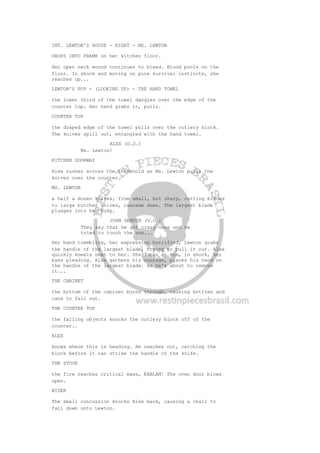 INT. LEWTON'S HOUSE - NIGHT - MS. LEWTON
DROPS INTO FRAME on her kitchen floor.
Her open neck wound continues to bleed. Blood pools on the
floor. In shock and moving on pure survival instincts, she
reaches up...
LEWTON'S POV - (LOOKING UP) - THE HAND TOWEL
the lower third of the towel dangles over the edge of the
counter top. Her hand grabs it, pulls.
COUNTER TOP
the draped edge of the towel pulls over the cutlery block.
The knives spill out, entangled with the hand towel.
ALEX (O.S.)
Ms. Lewton!
KITCHEN DOORWAY
Alex rushes across the threshold as Ms. Lewton pulls the
knives over the counter.
MS. LEWTON
a half a dozen knives, from small, but sharp, cutting blades
to large butcher knives, cascade down. The largest blade
plunges into her body.
JOHN DENVER (V.O.)
They say that he got crazy once and he
tried to touch the sun...
Her hand trembling, her expression horrified, Lewton grabs
the handle of the largest blade, trying to pull it out. Alex
quickly kneels next to her. She looks at him, in shock, her
eyes pleading. Alex gathers his courage, places his hand on
the handle of the largest blade. As he's about to remove
it...
THE CABINET
the bottom of the cabinet burns through, causing bottles and
cans to fall out.
THE COUNTER TOP
the falling objects knocks the cutlery block off of the
counter..
ALEX
knows where this is heading. He reaches out, catching the
block before it can strike the handle of the knife.
THE STOVE
the fire reaches critical mass, KABLAM! The oven door blows
open.
WIDER
The small concussion knocks Alex back, causing a chair to
fall down onto Lewton.
 