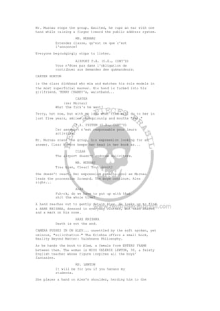 Mr. Murnau stops the group. Excited, he cups an ear with one
hand while raising a finger toward the public address system.
MR. MURNAU
Entendez classe, qu'est ce que c'est
l'annonnce?
Everyone begrudgingly stops to listen.
AIRPORT P.A. (O.S., CONT'D)
Vous n'êtes pas dans l'obligation de
contribuer aux demandes des quémandeurs.
CARTER HORTON
is the class dickhead who mix and matches his role models in
the most superficial manner. His hand is tucked into his
girlfriend, TERRY CHANEY's, waistband...
CARTER
(re: Murnau)
What the fuck's he want?
Terry, hot now, but with no idea what time will do to her in
just five years, smiles obsequiously and mouths "shh."
P.A. SYSTEM (O.S., CONT'D)
Cer aeroport n'est responsable pour leurs
activites.
Mr. Murnau scans the group, his expression looking for an
answer. Clear Rivers keeps her head in her book as...
CLEAR
The airport doesn't endorse solicitors.
MR. MURNAU
Tres bien, Clear! Tout droit!
She doesn't react. Her expression remains cool as Murnau
leads the procession forward. The boys continue. Alex
sighs...
ALEX
Fuh-ck, do we have to put up with that
shit the whole time?
A hand reaches out to gently detain Alex. He looks up to find
a HARE KRISHNA, dressed in everyday clothes, but head shaved
and a mark on his nose.
HARE KRISHNA
Death is not the end.
CAMERA PUSHES IN ON ALEX... unsettled by the soft spoken, yet
ominous, "solicitation." The Krishna offers a small book,
Reality Beyond Matter: Vaishnava Philosophy.
As he hands the book to Alex, a female form ENTERS FRAME
between them. The woman is MISS VALERIE LEWTON, 30, a feisty
English teacher whose figure inspires all the boys'
fantasies.
MS. LEWTON
It will be for you if you harass my
students.
She places a hand on Alex's shoulder, herding him to the
 