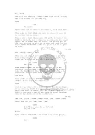 MS. LEWTON
The chair back descends, hammering the knife handle, driving
the blade further into Lewton's body.
ALEX
ALEX
Ms. Lewton!
Flames leap from the stove to the curtains, which catch fire.
Alex grabs the knife blade and pulls it out... yet there is
no reaction from the woman.
Knowing she is dead, Alex pauses with guilt. He looks at the
knife in his hand, then realizes how incriminating this could
appear. As the flames begin to spread, Alex quickly gets to
his feet. He drops the knife to the floor and races from the
house. CAMERA TILTS DOWN to the shoe prints left in the pool
of blood.
CUT TO:
EXT. LEWTON'S STREET - NIGHT
Alex runs with all his strength away from Valerie Lewton's
home. Billy Hitchcock is riding his bicycle in Alex's
direction. He stops and gets off of his bike.
BILLY
Hey, Alex...
Alex appears unaware as he simply runs past Billy, who
curiously turns his head to watch Alex race up the street.
O.S., the CRACKLING OF FIRE. CAMERA MOVES INTO Billy as he
turns back, reacting with shock to Ms. Lewton's house.
THE HOUSE
from inside, an intense EXPLOSION propels glass from the
windows. Flames engulf the entire house.
ALEX
even down the street, he is knocked to his feet by the blast.
In the distance, SIRENS from approaching POLICE AND FIRE
trucks are HEARD. He stands, looks to the now suspicious
Billy... then opts to run off away from the scene. Escaping,
into the dark backyards of the neighborhood.
CUT TO:
INT./EXT. GARAGE - CLEAR RIVERS' HOUSE - DAY - CLEAR RIVERS
Tense, her eyes look left, then right...
CLEAR
I don't know where he is. He's not
talking to me.
WIDER
Agents Schreck and Weine stand before Clear in her garage...
WEINE
Why?
 