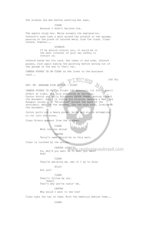 She studies the men before averting her eyes.
CLEAR
Because I didn't believe him.
The agents study her. Weine accepts the explanation.
Schreck's eyes take a walk around the artwork in the garage,
pausing on the piece of twisted metal from the crash. Clear
tenses, however...
SCHRECK
If he should contact you, it would be in
the best interest of your own safety to
contact us.
Schreck hands her his card. She takes it and nods. Schreck
pauses, once again eyeing the painting before moving out of
the garage on the way to their car.
CAMERA PUSHES IN ON CLEAR as she looks to the business
card...
CUT TO:
EXT. MT. ABRAHAM HIGH SCHOOL - NIGHT
CAMERA PUSHES IN ON the Flight 180 Memorial, lit for dramatic
effect at night, but only achieving an eeriness.
Carter Horton and Billy Hitchcock ENTER FRAME, moving toward
the monument. Billy is riding his bicycle, wearing a New York
Rangers jersey with "Hitchcock" across the back of the
shoulders. Nearing the shadows, the two boys stop, looking at
the monument.
Carter pulls out a heavy pocket knife and starts attempting
to cut into the stone.
Clear Rivers appears from the shadows.
CLEAR
What are you doing?
CARTER
Terry's name should be on this wall.
Clear is touched by the action.
CARTER (CONT'D)
So, why'd you want us to meet you here?
Now?
CLEAR
They're watching me, see if I go to Alex.
BILLY
Are you?
CLEAR
They'll follow my car.
(beat)
That's why you're takin' me.
CARTER
Why would I want to see him?
Clear eyes the two of them. With the memorial behind them...
CLEAR
 