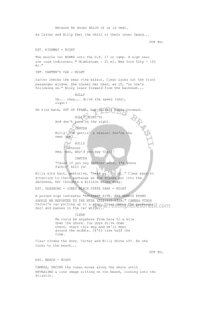Because he knows which of us is next.
As Carter and Billy feel the chill of their inner fears...
CUT TO:
EXT. HIGHWAY - NIGHT
The muscle car ROARS onto the U.S. 17 on ramp. A sign near
the road indicates: " Middletown - 25 mi. New York City - 105
mi."
INT. CARTER'S CAR - NIGHT
Carter checks the rear view mirror. Clear looks out the front
passenger window. She shakes her head, as if, "no one's
following us." Billy leans forward from the backseat...
BILLY
Um... okay... drive the speed limit,
right?
He sits back, OUT OF FRAME, but quickly darts forward.
BILLY (CONT'D)
And don't pass on the right.
CARTER
Billy! I'm gettin' a vision! You're the
next one...
BILLY
(nervous)
Hey, man, why'd you say that?!
CARTER
'Cause if you say another word, I'm gonna
fuckin' kill ya!
Billy sits back, gesturing, "hear ya. Got it." Clear pays no
attention to their exchange as she stares out into the
darkness, her thoughts a million miles away.
EXT. SEASHORE - JONES BEACH STATE PARK - NIGHT
A posted sign indicates "ACCIDENT SITE. ANY DEBRIS FOUND
SHOULD BE REPORTED TO THE NTSB (212)555-NTSB." CAMERA FINDS
Carter's car pulling up to a stop. Clear opens the passenger
door and pauses in the car while...
CLEAR
He could be anywhere from here to a mile
down the shore. You guys drive down
there, start this way and we'll meet
around the middle. It'll take half the
time.
Clear closes the door. Carter and Billy drive off. As she
looks to the beach...
CUT TO:
EXT. BEACH - NIGHT
CAMERA, FACING the ocean moves along the shore until
REVEALING a lone image sitting on the beach, looking into the
Atlantic.
 
