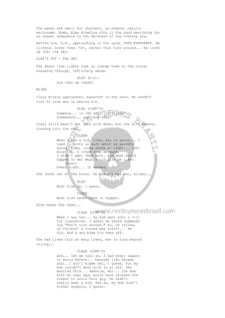 The waves are small but rhythmic, an eternal natural
metronome. Numb, Alex Browning sits in the sand searching for
an answer somewhere in the darkness of the evening sea.
Behind him, O.S., approaching in the sand, SOFT FOOTSTEPS. He
listens, notes them. Yet, rather than turn around... he looks
up into the sky.
ALEX'S POV - THE SKY
The shore line lights cast an orange haze on the stars,
breaking through, infinitely above.
ALEX (O.S.)
Are they up there?
WIDER
Clear Rivers approaches, barefoot in the sand. He needn't
turn to know who is behind him.
ALEX (CONT'D)
Somehow... is 180 still in flight?
Somewhere... are they safe?
Clear still hasn't met eyes with Alex, but she sits nearby,
looking into the sky.
CLEAR
When I was a kid, like, six or seven... I
used to worry so much about my parents
dying. Like, lying awake at night... just
worrying. I loved them so much.
I didn't want them hurt. And what would
happen to me? What would life be like?
(beat)
Every night... it seemed.
She looks out at the stars. He doesn't eye her, either...
ALEX
Most kids do, I guess.
CLEAR
Most kids never have it happen.
Alex hangs his head...
CLEAR (CONT'D)
When I was ten... my dad went into a 7-11
for cigarettes. I guess he heard somebody
say "Don't turn around." So, on reflex,
or thinkin' a friend was jokin'... he
did. And a guy blew his head off.
She has lived this so many times, she is long beyond
crying...
CLEAR (CONT'D)
And... let me tell ya, I had every reason
to worry before... because life became
shit. I don't blame her, I guess, but my
mom couldn't deal with it at all. She
married this... asshole, who... the mom
with my real dad, would have crossed the
street to avoid this guy. He didn't
really want a kid. And so, my mom didn't
either anymore, I guess.
 