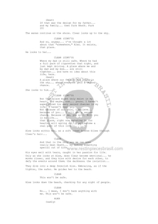 (beat)
If that was the design for my father...
and my family... then fuck Death. Fuck
IT!
The waves continue on the shore. Clear looks up to the sky.
CLEAR (CONT'D)
And so, anyway... I've thought a lot
about that "somewhere," Alex. It exists,
that place.
He looks to her...
CLEAR (CONT'D)
Where my dad is still safe. Where he had
a full pack of cigarettes that night, and
just kept driving. A place where me and
my dad and my mom... are still
together... and have no idea about this
life, here.
(beat)
A place where our friends are still in
the sky... where everyone gets a second
chance.
She looks to him...
CLEAR (CONT'D)
But that place might only exist in my
heart. And maybe, now... yours. I haven't
experienced too many second chances in my
life. I haven't seen any.
But because of all this, I believe...
because of you... I will get a second
chance. Because of me, you will. With you
in my life...
that place, right now existing in our
hearts, will spring out... and become a
real part of this life.
Alex looks within her, as a soft ocean breeze blows through
Clear's hair...
CLEAR
And that is the only way we can ever
really beat Death... by making something
special out of Life.
His eyes well with tears, caught in her passion for life.
Only as she looks at Alex, does Clear become emotional... he
moves closer, and they kiss with desire for each other, to
defy the events around them; the darkness; the isolation...
They dive into a deep feverish kiss. Embracing, as if the
tighter, the safer. He guides her to the beach.
CLEAR
This won't be safe.
Alex looks down the beach, checking for any sight of people.
CLEAR
No... I mean, I don't have anything with
me. This won't be safe.
ALEX
(sadly)
 