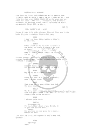 Nothing is... anymore.
Alex looks to Clear, then kisses her with a passion that
reflects their defiance of death. He pulls open her shirt and
falls into her arms. CAMERA CRANES UP as the young man and
woman make love in the sand... consciously and defiantly
oblivious, to anything around them... including the stars,
and possibly Flight 180, up above.
CUT TO:
INT. CARTER'S CAR - NIGHT
Carter drives. Billy rides shotgun. Alex and Clear are in the
back. Everyone is anxious, looking for cops.
ALEX
I can't go home. After Lewton's, they'll
be after me.
CLEAR
We're takin' you to my dad's old cabin in
the woods, it's only a couple miles from
my house.
(to Carter)
Keep off the highways, they'll be lookin'
for us.
Carter, however, continually glances into the rear view
mirror, checking Alex. Finally, hotheaded and unable to
withhold it any further...
CARTER
Alright, Browning, you fuckin' warlock...
did you know about Ms. Lewton, or what?.
ALEX
Why do you think I was hiding?
CLEAR
Billy told the F.B.I. he saw you runnin'
away from her house.
ALEX
They blame me for everything. Her, Tod,
the plane crash...
BILLY
The fire, like, carmelized her blood.
Your shoe prints were in it. You
fingerprints on the knives...
ALEX
I already told you...
CARTER
(interrupting)
I'm not talkin' about if you did it. Or
if you knew she was dead...
(beat)
Did you know she was going to be next...
before she was?
Alex looks at Clear, her expression asking the same
question...
ALEX
(quietly)
Yeah.
 