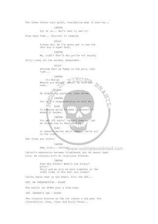 The three others turn quiet, considering what it must be...
CARTER
Out of us... who's next to see it?
Alex eyes them... hesitant to respond.
BILLY
Please tell me I'm gonna get to see the
Jets win a Super Bowl.
CARTER
Me, right? That's why you're not saying.
Billy looks out the window, despondent.
BILLY
Shoulda felt up Tammy in the pool, that
time...
CARTER
(to Billy)
Whatta you whinin' about? He said I'm
next.
CLEAR
He didn't say anything. Just drive.
CARTER
You have a responsibility to tell me.
ALEX
Is knowing going to make it easier? It
makes it harder.
CARTER
You get off havin' control over me. Let
me choose how to deal with it.
ALEX
It doesn't matter who's next... we're all
on the list.
The three are silent.
CARTER
Aww, fuck... really?
Carter's expression becomes frightened, but he cannot have
this. He counters with an irrational bravado.
CARTER
Then why bother? What's the fuckin'
point?
Terry and me will be back together on the
other side, so why wait any longer?
Carter bares down on the wheel, hits the GAS...
EXT. AN INTERSECTION - NIGHT
The muscle car ROARS past a stop sign.
INT. CARTER'S CAR - NIGHT
The interior bounces as the car clears a dip past the
intersection. Alex, Clear and Billy tense...
 
